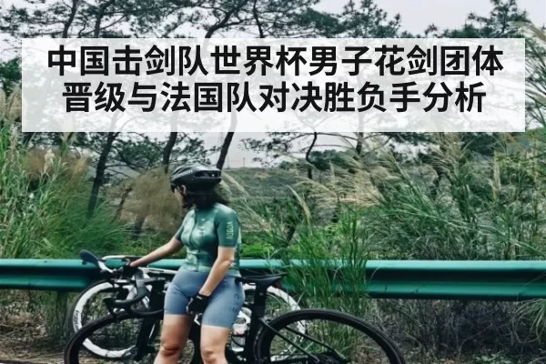 中国击剑队世界杯男子花剑团体晋级与法国队对决胜负手分析